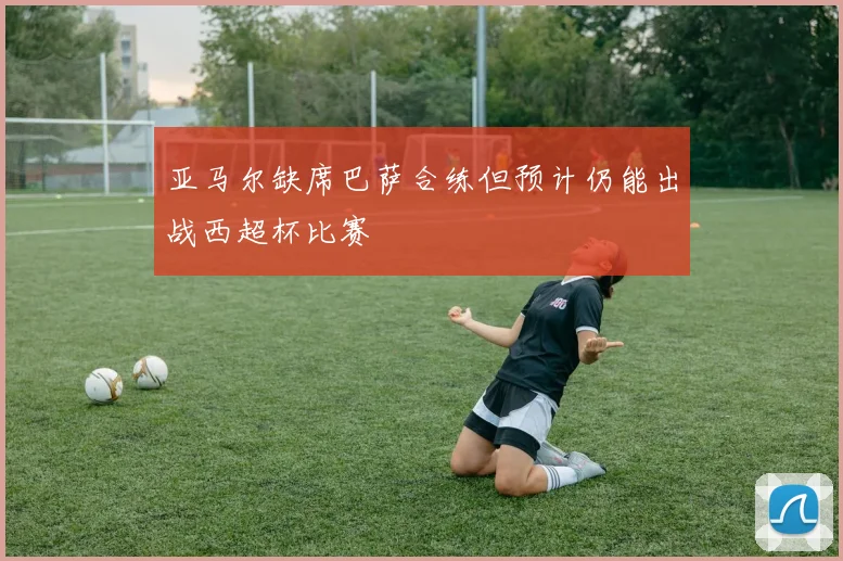 亚马尔缺席巴萨合练但预计仍能出战西超杯比赛