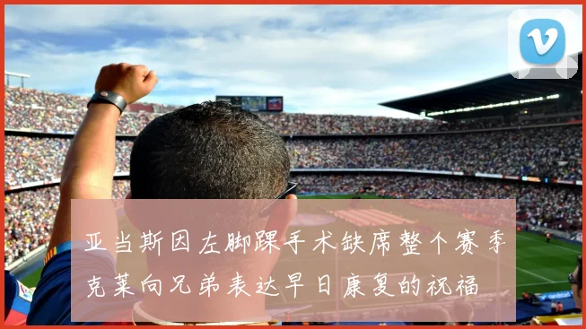 亚当斯因左脚踝手术缺席整个赛季克莱向兄弟表达早日康复的祝福
