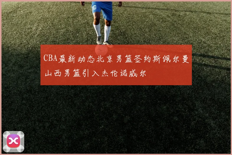 CBA最新动态北京男篮签约斯佩尔曼山西男篮引入杰伦诺威尔