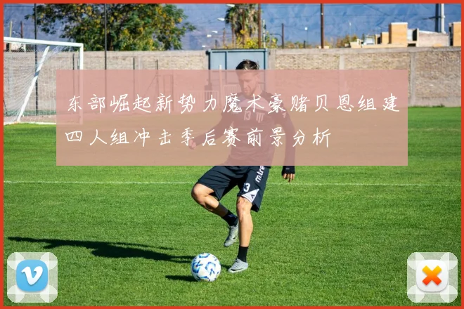 东部崛起新势力魔术豪赌贝恩组建四人组冲击季后赛前景分析