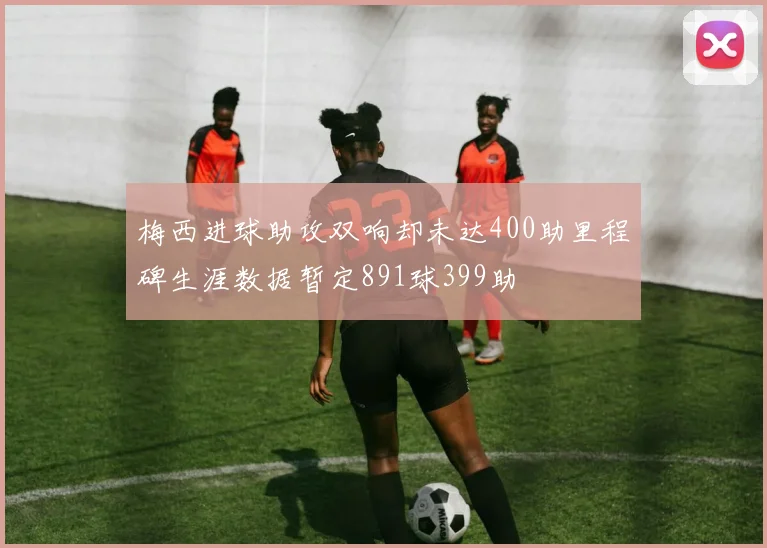梅西进球助攻双响却未达400助里程碑生涯数据暂定891球399助