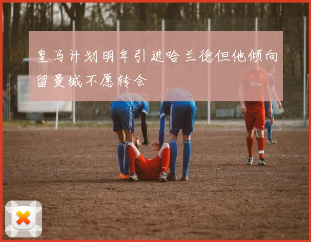皇马计划明年引进哈兰德但他倾向留曼城不愿转会