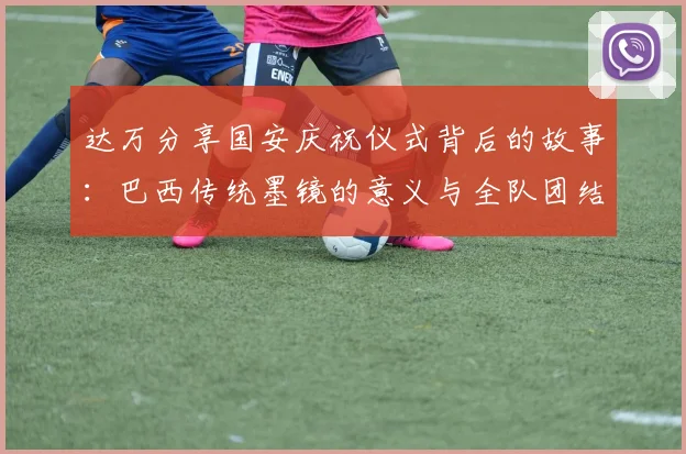 达万分享国安庆祝仪式背后的故事：巴西传统墨镜的意义与全队团结的象征
