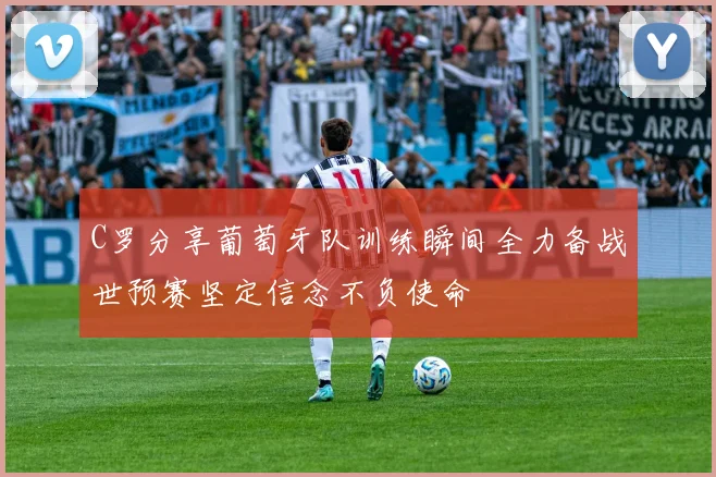 C罗分享葡萄牙队训练瞬间全力备战世预赛坚定信念不负使命