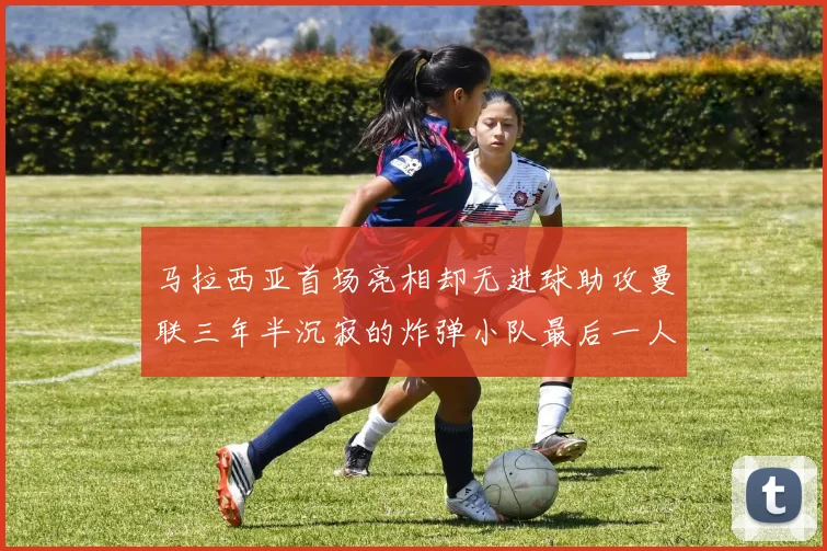 马拉西亚首场亮相却无进球助攻曼联三年半沉寂的炸弹小队最后一人