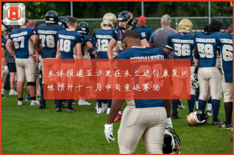 米体报道亚沙里在米兰进行康复训练预计十一月中旬重返赛场