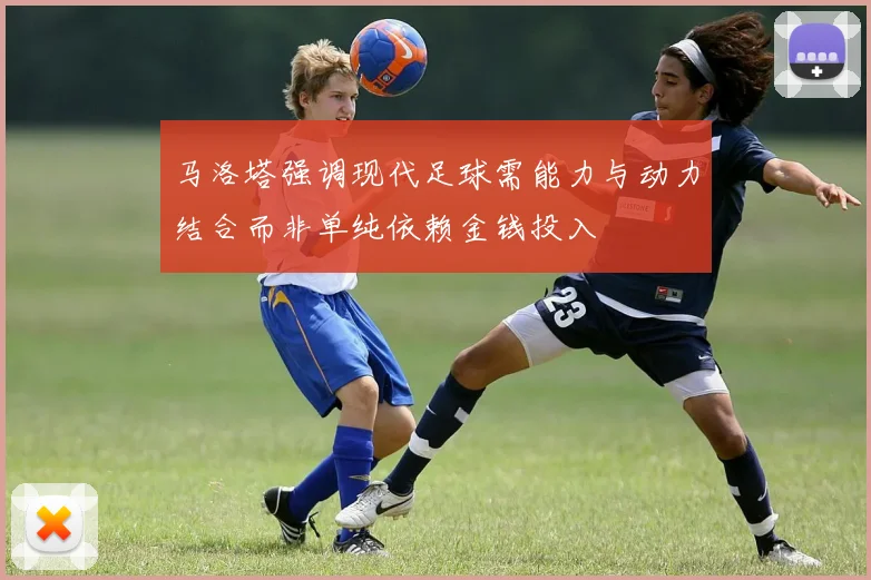 马洛塔强调现代足球需能力与动力结合而非单纯依赖金钱投入
