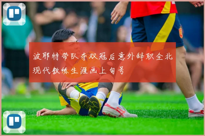 波耶特带队夺双冠后意外辞职全北现代教练生涯画上句号