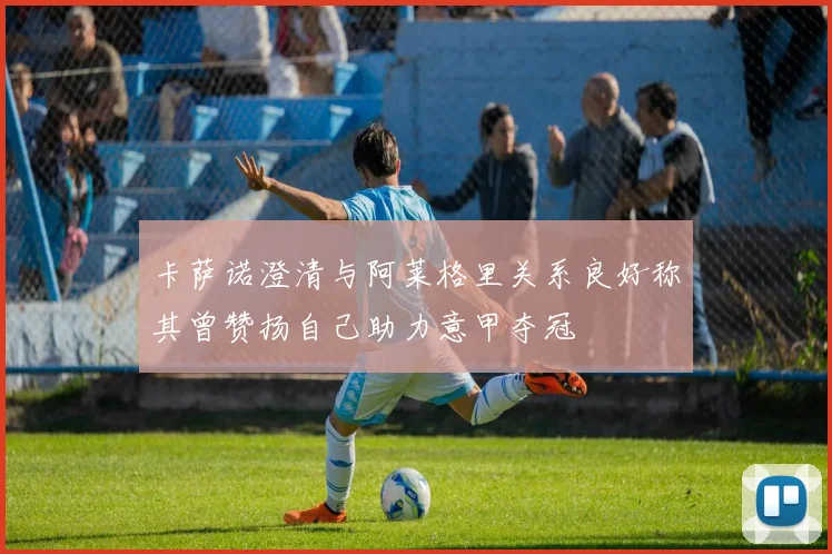 卡萨诺澄清与阿莱格里关系良好称其曾赞扬自己助力意甲夺冠